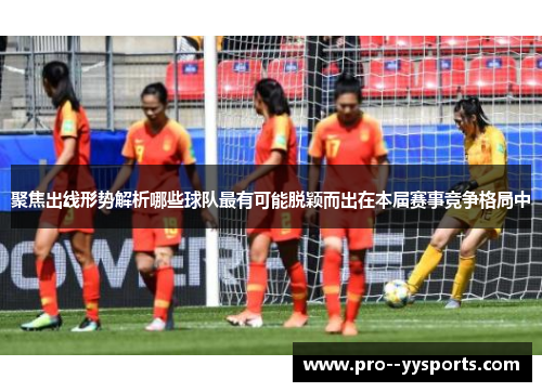 聚焦出线形势解析哪些球队最有可能脱颖而出在本届赛事竞争格局中