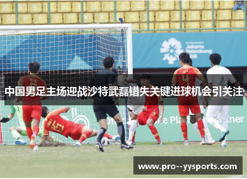中国男足主场迎战沙特武磊错失关键进球机会引关注 中国男足主场迎战沙特武磊错失关键进球机会引关注
