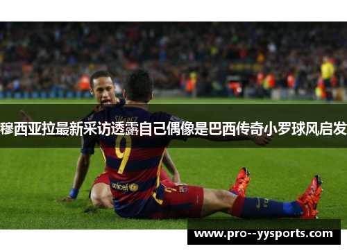 穆西亚拉最新采访透露自己偶像是巴西传奇小罗球风启发